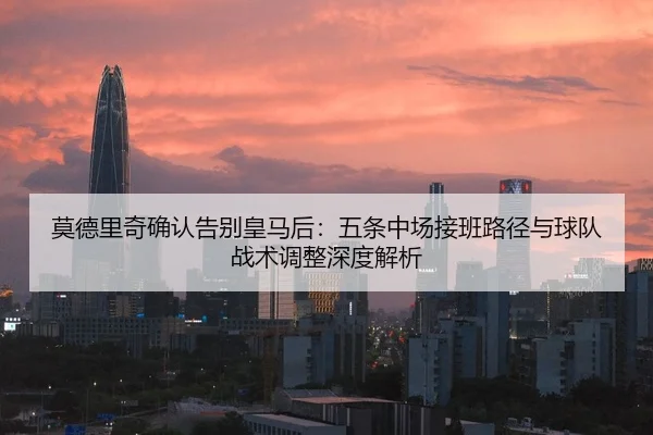 莫德里奇确认告别皇马后：五条中场接班路径与球队战术调整深度解析