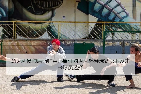 意大利换帅后斯帕莱蒂离任对世界杯预选赛影响及未来球员选择
