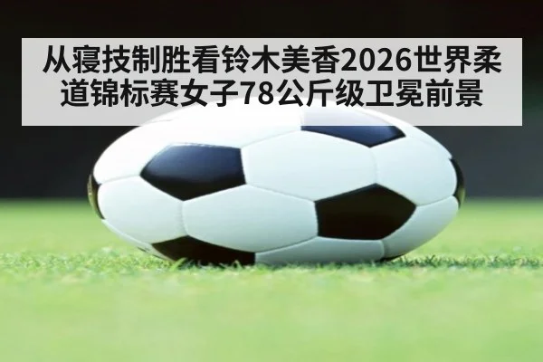 从寝技制胜看铃木美香2026世界柔道锦标赛女子78公斤级卫冕前景