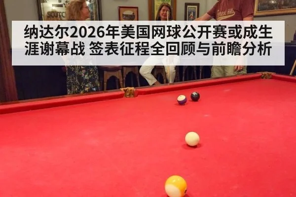 纳达尔2026年美国网球公开赛或成生涯谢幕战 签表征程全回顾与前瞻分析